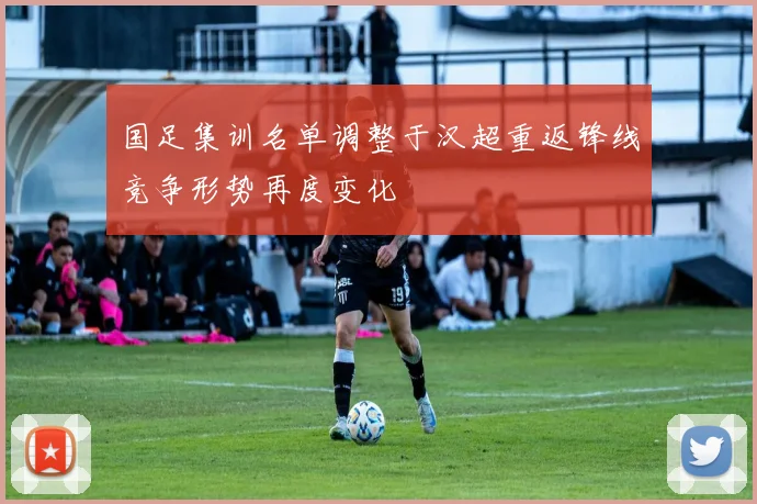 国足集训名单调整于汉超重返锋线竞争形势再度变化