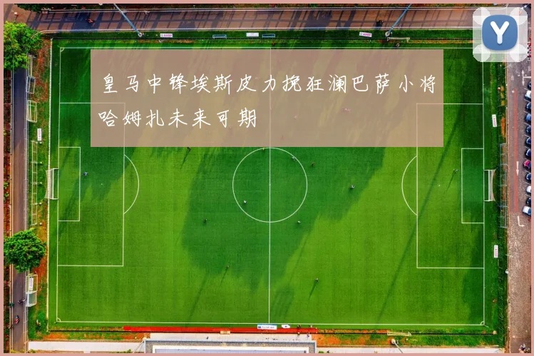 皇马中锋埃斯皮力挽狂澜巴萨小将哈姆扎未来可期