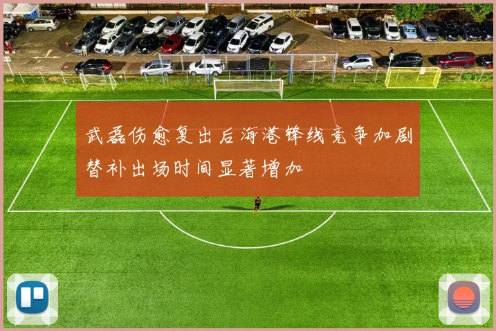 武磊伤愈复出后海港锋线竞争加剧替补出场时间显著增加