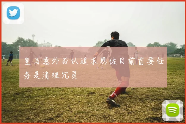 皇马意外否认追求恩佐目前首要任务是清理冗员