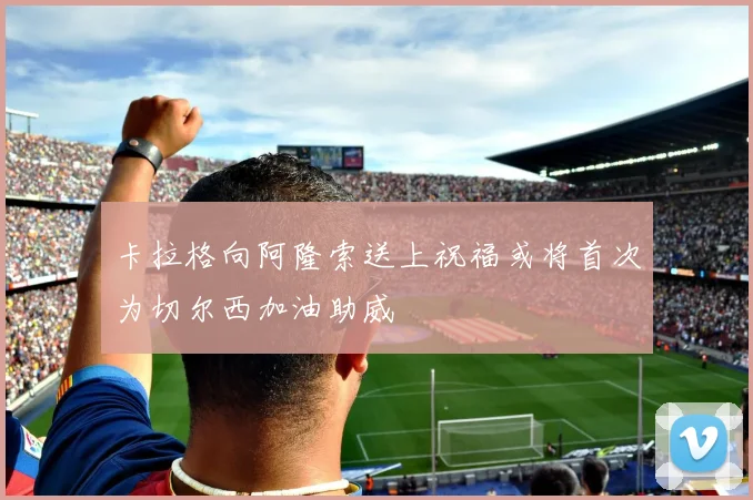 卡拉格向阿隆索送上祝福或将首次为切尔西加油助威
