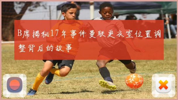 B席揭秘17年事件曼联更衣室位置调整背后的故事