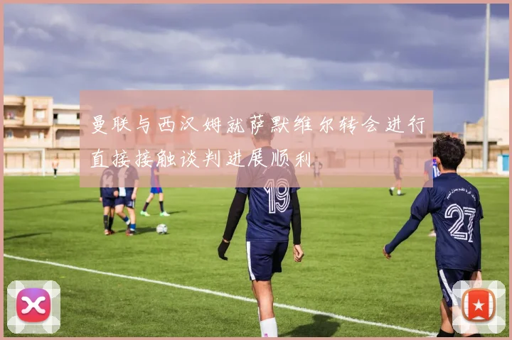 曼联与西汉姆就萨默维尔转会进行直接接触谈判进展顺利