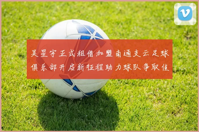 吴星宇正式租借加盟南通支云足球俱乐部开启新征程助力球队争取佳绩