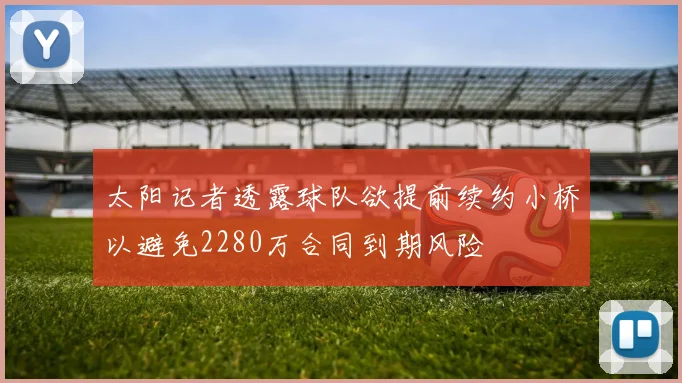 太阳记者透露球队欲提前续约小桥以避免2280万合同到期风险