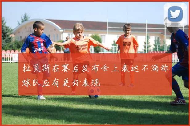 拉莫斯在赛后发布会上表达不满称球队应有更好表现