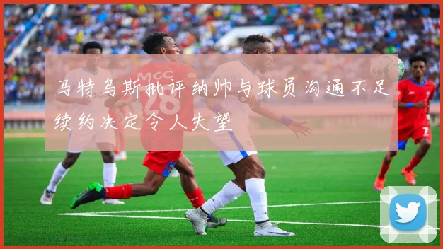 马特乌斯批评纳帅与球员沟通不足续约决定令人失望