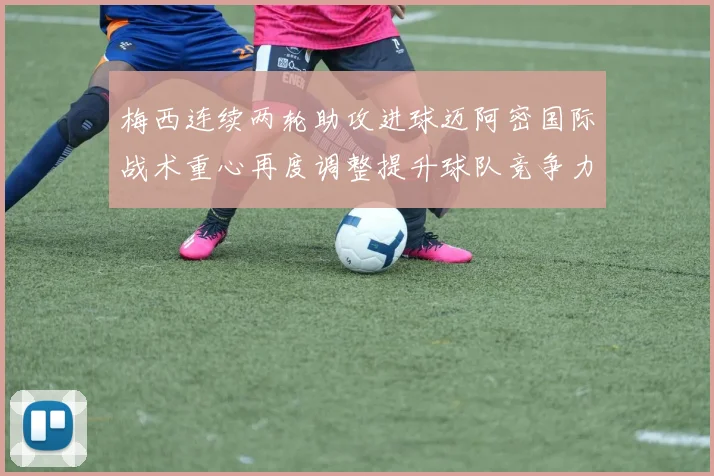 梅西连续两轮助攻进球迈阿密国际战术重心再度调整提升球队竞争力