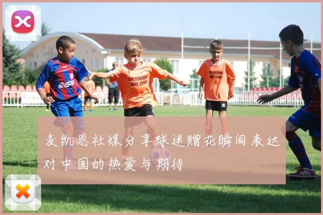 麦凯恩社媒分享球迷赠花瞬间表达对中国的热爱与期待