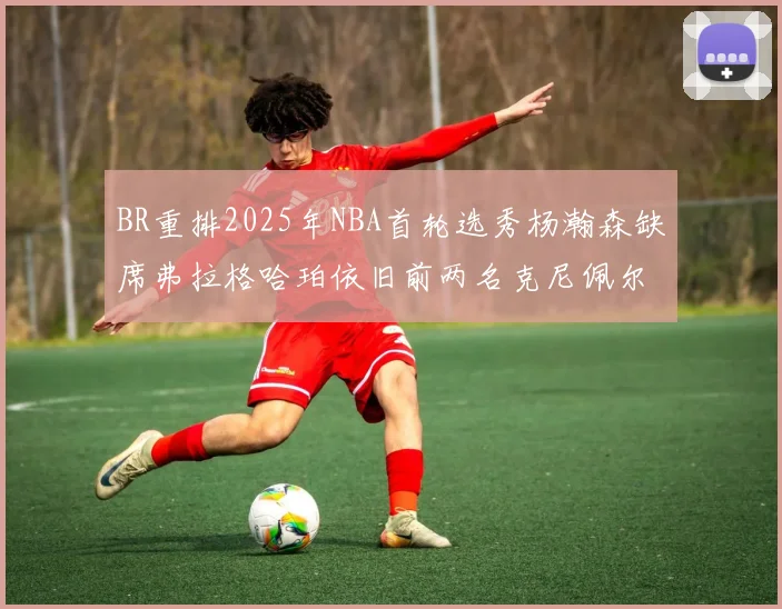 BR重排2025年NBA首轮选秀杨瀚森缺席弗拉格哈珀依旧前两名克尼佩尔锁定探花位