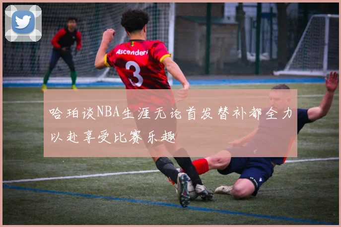 哈珀谈NBA生涯无论首发替补都全力以赴享受比赛乐趣