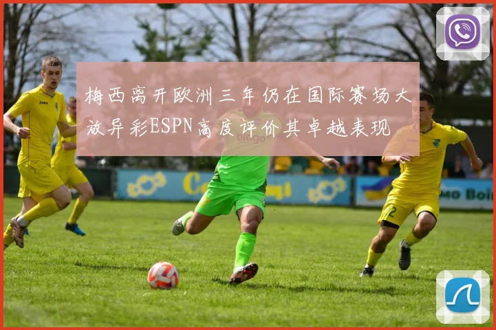 梅西离开欧洲三年仍在国际赛场大放异彩ESPN高度评价其卓越表现