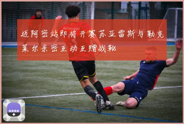 迈阿密站即将开赛苏亚雷斯与勒克莱尔亲密互动互赠战靴