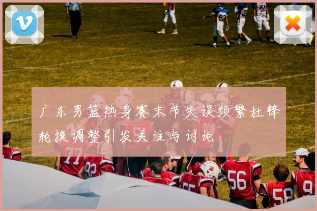 广东男篮热身赛末节失误频繁杜锋轮换调整引发关注与讨论