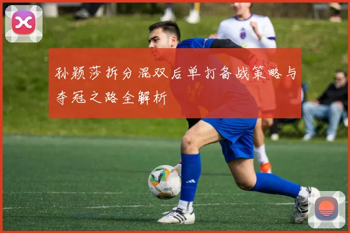 孙颖莎拆分混双后单打备战策略与夺冠之路全解析