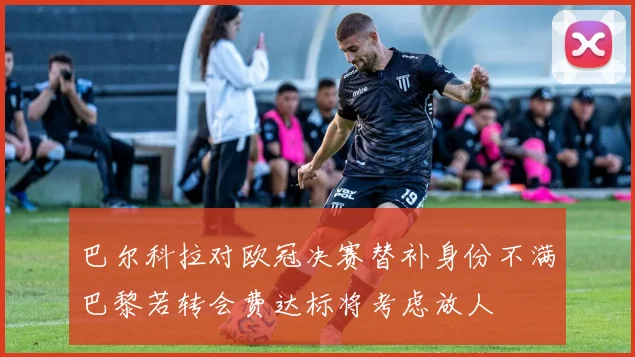 巴尔科拉对欧冠决赛替补身份不满巴黎若转会费达标将考虑放人