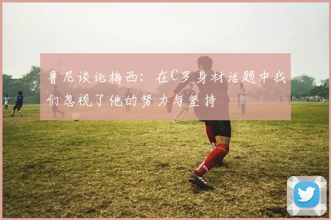 鲁尼谈论梅西：在C罗身材话题中我们忽视了他的努力与坚持