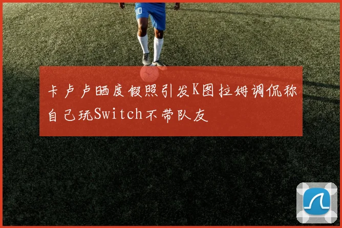 卡卢卢晒度假照引发K图拉姆调侃称自己玩Switch不带队友