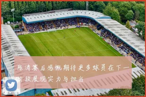 陈涛赛后感慨期待更多球员在下一阶段展现实力与担当