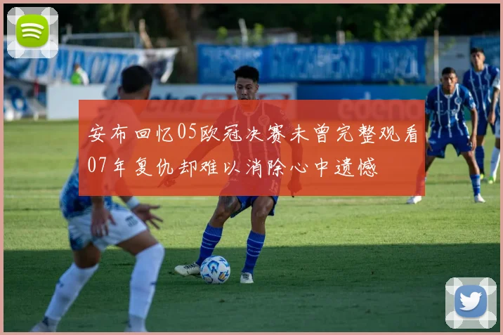 安布回忆05欧冠决赛未曾完整观看07年复仇却难以消除心中遗憾