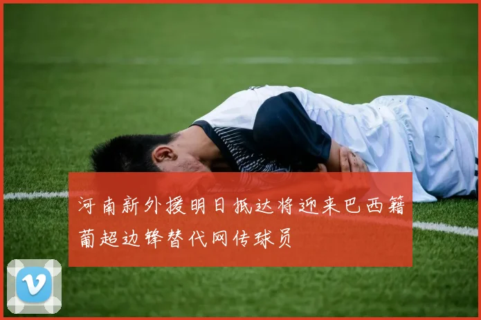 河南新外援明日抵达将迎来巴西籍葡超边锋替代网传球员