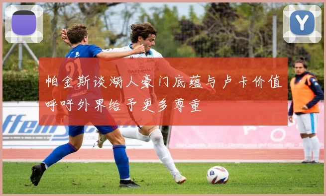 帕金斯谈湖人豪门底蕴与卢卡价值呼吁外界给予更多尊重