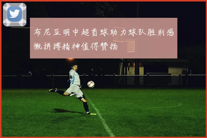 布尼亚明中超首球助力球队胜利感慨拼搏精神值得赞扬