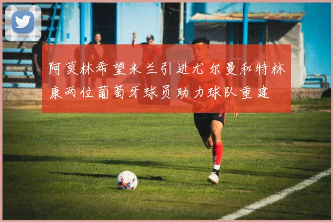 阿莫林希望米兰引进尤尔曼和特林康两位葡萄牙球员助力球队重建