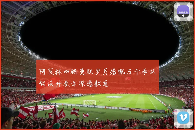 阿莫林回顾曼联岁月感慨万千承认错误并表示深感歉意